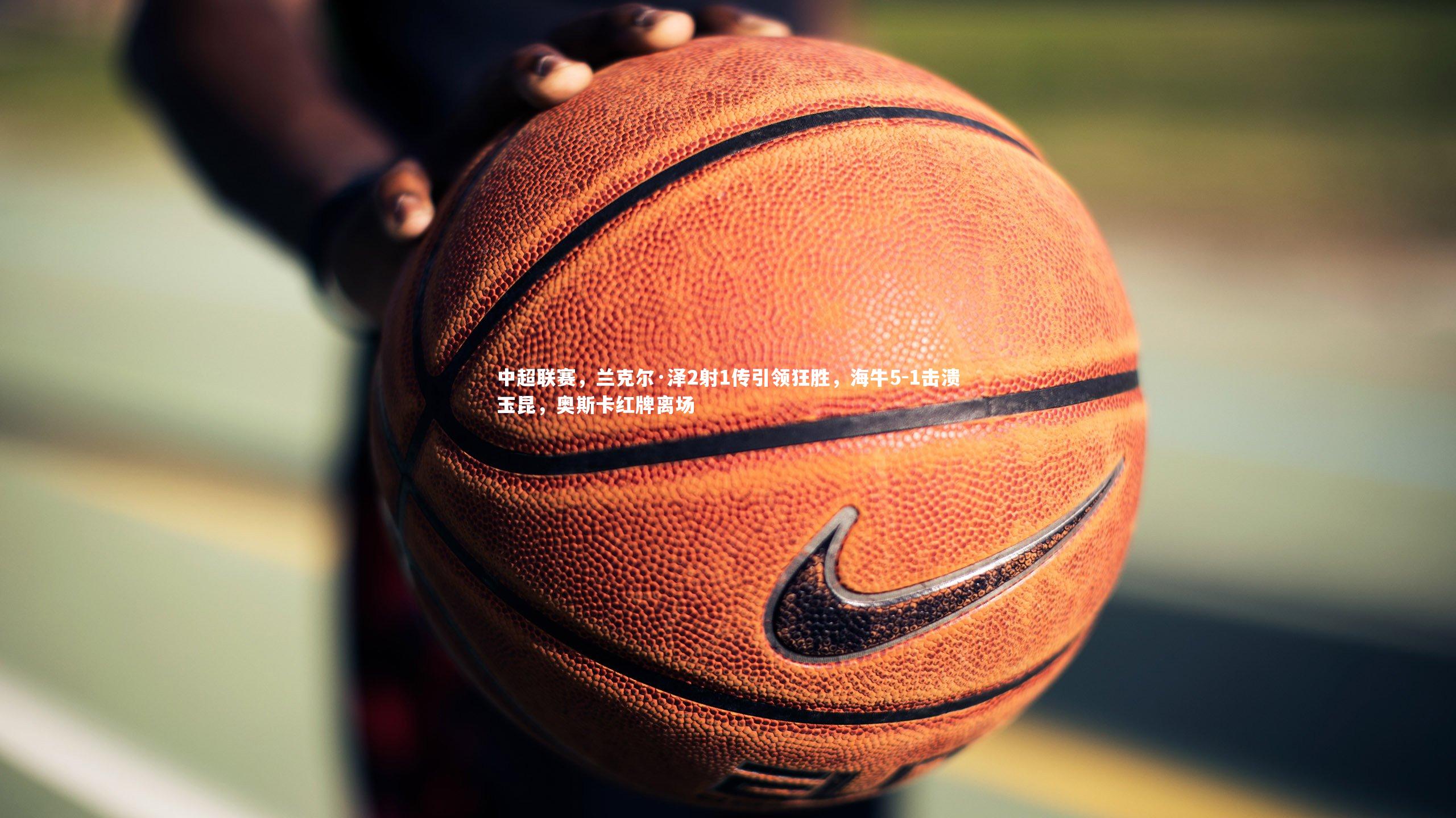 南宫NG28-中超联赛，兰克尔·泽2射1传引领狂胜，海牛5-1击溃玉昆，奥斯卡红牌离场