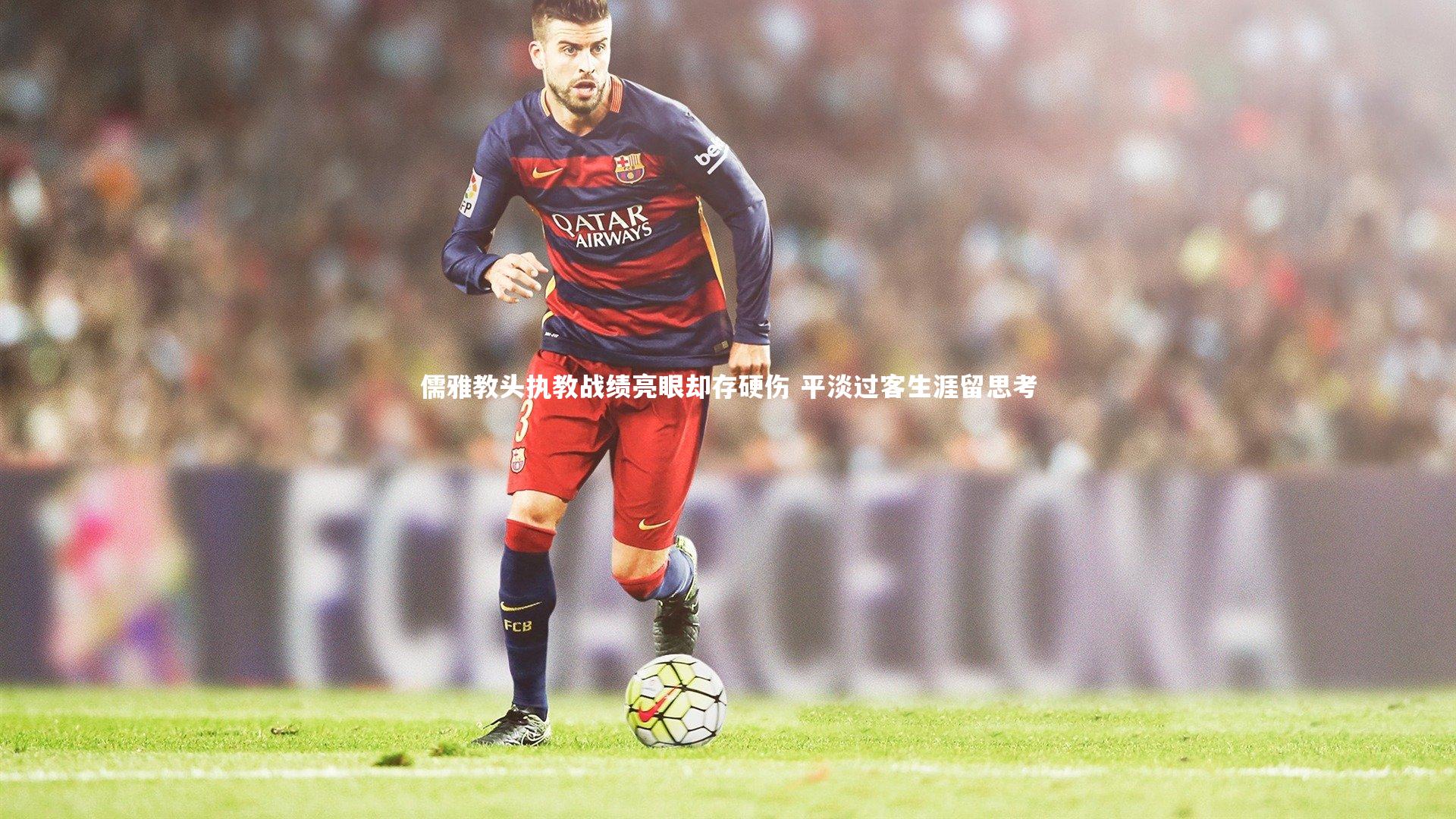 儒雅教头执教战绩亮眼却存硬伤 平淡过客生涯留思考